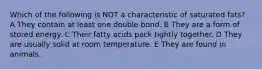 Which of the following is NOT a characteristic of saturated fats? A They contain at least one double bond. B They are a form of stored energy. C Their fatty acids pack tightly together. D They are usually solid at room temperature. E They are found in animals.