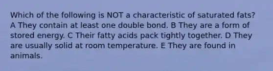 Which of the following is NOT a characteristic of saturated fats? A They contain at least one double bond. B They are a form of stored energy. C Their fatty acids pack tightly together. D They are usually solid at room temperature. E They are found in animals.