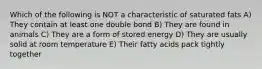 Which of the following is NOT a characteristic of saturated fats A) They contain at least one double bond B) They are found in animals C) They are a form of stored energy D) They are usually solid at room temperature E) Their fatty acids pack tightly together