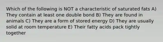 Which of the following is NOT a characteristic of saturated fats A) They contain at least one double bond B) They are found in animals C) They are a form of stored energy D) They are usually solid at room temperature E) Their fatty acids pack tightly together