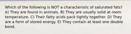 Which of the following is NOT a characteristic of saturated fats? A) They are found in animals. B) They are usually solid at room temperature. C) Their fatty acids pack tightly together. D) They are a form of stored energy. E) They contain at least one double bond.