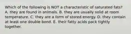 Which of the following is NOT a characteristic of saturated fats? A. they are found in animals. B. they are usually solid at room temperature. C. they are a form of stored energy. D. they contain at least one double bond. E. their fatty acids pack tightly together.