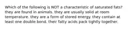 Which of the following is NOT a characteristic of saturated fats? they are found in animals. they are usually solid at room temperature. they are a form of stored energy. they contain at least one double bond. their fatty acids pack tightly together.