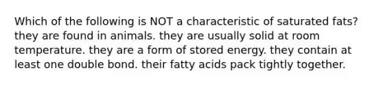 Which of the following is NOT a characteristic of saturated fats? they are found in animals. they are usually solid at room temperature. they are a form of stored energy. they contain at least one double bond. their fatty acids pack tightly together.