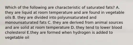 Which of the following are characteristic of saturated fats? A. they are liquid at room temperature and are found in vegetable oils B. they are divided into polyunsaturated and monounsaturated fats C. they are derived from animal sources and are solid at room temperature D. they tend to lower blood cholesterol E.they are formed when hydrogen is added to vegetable oil