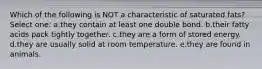 Which of the following is NOT a characteristic of saturated fats? Select one: a.they contain at least one double bond. b.their fatty acids pack tightly together. c.they are a form of stored energy. d.they are usually solid at room temperature. e.they are found in animals.