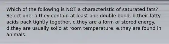 Which of the following is NOT a characteristic of saturated fats? Select one: a.they contain at least one double bond. b.their fatty acids pack tightly together. c.they are a form of stored energy. d.they are usually solid at room temperature. e.they are found in animals.