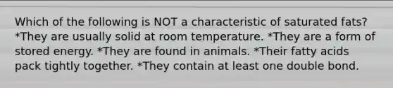 Which of the following is NOT a characteristic of saturated fats? *They are usually solid at room temperature. *They are a form of stored energy. *They are found in animals. *Their fatty acids pack tightly together. *They contain at least one double bond.