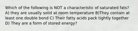 Which of the following is NOT a characteristic of saturated fats? A) they are usually solid at room temperature B)They contain at least one double bond C) Their fatty acids pack tightly together D) They are a form of stored energy?