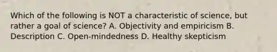 Which of the following is NOT a characteristic of science, but rather a goal of science? A. Objectivity and empiricism B. Description C. Open-mindedness D. Healthy skepticism