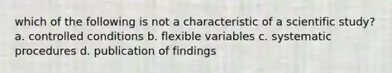 which of the following is not a characteristic of a scientific study? a. controlled conditions b. flexible variables c. systematic procedures d. publication of findings