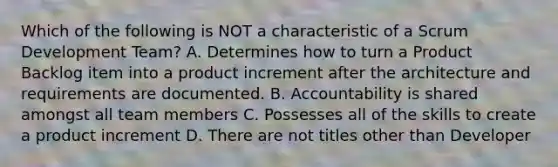 Which of the following is NOT a characteristic of a Scrum Development Team? A. Determines how to turn a Product Backlog item into a product increment after the architecture and requirements are documented. B. Accountability is shared amongst all team members C. Possesses all of the skills to create a product increment D. There are not titles other than Developer