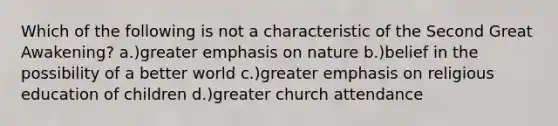 Which of the following is not a characteristic of the Second Great Awakening? a.)greater emphasis on nature b.)belief in the possibility of a better world c.)greater emphasis on religious education of children d.)greater church attendance