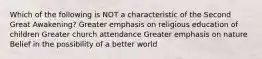 Which of the following is NOT a characteristic of the Second Great Awakening? Greater emphasis on religious education of children Greater church attendance Greater emphasis on nature Belief in the possibility of a better world