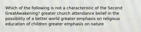 Which of the following is not a characteristic of the Second GreatAwakening? greater church attendance belief in the possibility of a better world greater emphasis on religious education of children greater emphasis on nature