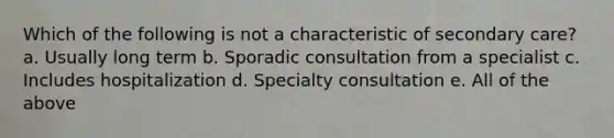 Which of the following is not a characteristic of secondary care? a. Usually long term b. Sporadic consultation from a specialist c. Includes hospitalization d. Specialty consultation e. All of the above