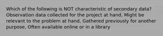 Which of the following is NOT characteristic of secondary data? Observation data collected for the project at hand, Might be relevant to the problem at hand, Gathered previously for another purpose, Often available online or in a library