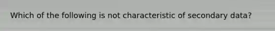 Which of the following is not characteristic of secondary data?