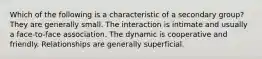 Which of the following is a characteristic of a secondary group? They are generally small. The interaction is intimate and usually a face-to-face association. The dynamic is cooperative and friendly. Relationships are generally superficial.