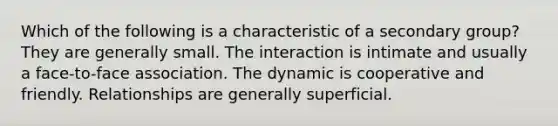 Which of the following is a characteristic of a secondary group? They are generally small. The interaction is intimate and usually a face-to-face association. The dynamic is cooperative and friendly. Relationships are generally superficial.