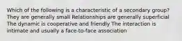 Which of the following is a characteristic of a secondary group? They are generally small Relationships are generally superficial The dynamic is cooperative and friendly The interaction is intimate and usually a face-to-face association