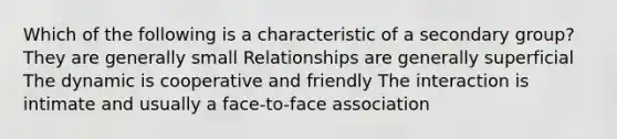 Which of the following is a characteristic of a secondary group? They are generally small Relationships are generally superficial The dynamic is cooperative and friendly The interaction is intimate and usually a face-to-face association