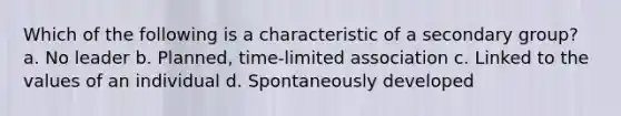 Which of the following is a characteristic of a secondary group? a. No leader b. Planned, time-limited association c. Linked to the values of an individual d. Spontaneously developed