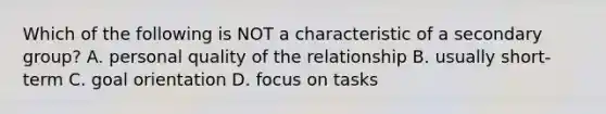 Which of the following is NOT a characteristic of a secondary group? A. personal quality of the relationship B. usually short-term C. goal orientation D. focus on tasks