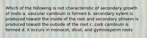 Which of the following is not characteristic of secondary growth of roots a. vascular cambium is formed b. secondary xylem is produced toward the inside of the root and secondary phloem is produced toward the outside of the root c. cork cambium is formed d. it occurs in monocot, dicot, and gymnosperm roots