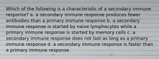 Which of the following is a characteristic of a secondary immune response? a. a secondary immune response produces fewer antibodies than a primary immune response b. a secondary immune response is started by naive lymphocytes while a primary immune response is started by memory cells c. a secondary immune response does not last as long as a primary immune response d. a secondary immune response is faster than a primary immune response