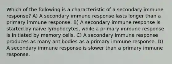 Which of the following is a characteristic of a secondary immune response? A) A secondary immune response lasts longer than a primary immune response. B) A secondary immune response is started by naive lymphocytes, while a primary immune response is initiated by memory cells. C) A secondary immune response produces as many antibodies as a primary immune response. D) A secondary immune response is slower than a primary immune response.