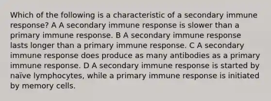 Which of the following is a characteristic of a secondary immune response? A A secondary immune response is slower than a primary immune response. B A secondary immune response lasts longer than a primary immune response. C A secondary immune response does produce as many antibodies as a primary immune response. D A secondary immune response is started by naïve lymphocytes, while a primary immune response is initiated by memory cells.