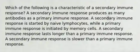 Which of the following is a characteristic of a secondary immune response? A secondary immune response produces as many antibodies as a primary immune response. A secondary immune response is started by naive lymphocytes, while a primary immune response is initiated by memory cells. A secondary immune response lasts longer than a primary immune response. A secondary immune response is slower than a primary immune response.