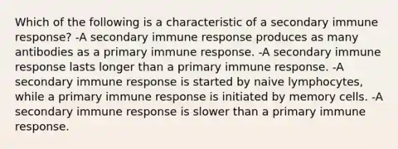 Which of the following is a characteristic of a secondary immune response? -A secondary immune response produces as many antibodies as a primary immune response. -A secondary immune response lasts longer than a primary immune response. -A secondary immune response is started by naive lymphocytes, while a primary immune response is initiated by memory cells. -A secondary immune response is slower than a primary immune response.