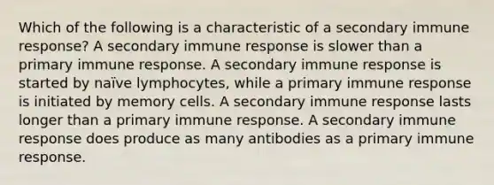 Which of the following is a characteristic of a secondary immune response? A secondary immune response is slower than a primary immune response. A secondary immune response is started by naïve lymphocytes, while a primary immune response is initiated by memory cells. A secondary immune response lasts longer than a primary immune response. A secondary immune response does produce as many antibodies as a primary immune response.