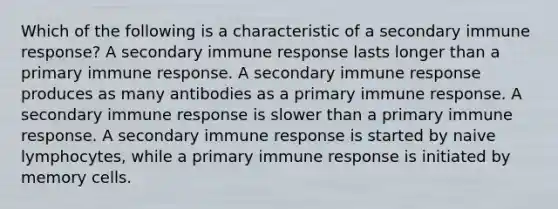 Which of the following is a characteristic of a secondary immune response? A secondary immune response lasts longer than a primary immune response. A secondary immune response produces as many antibodies as a primary immune response. A secondary immune response is slower than a primary immune response. A secondary immune response is started by naive lymphocytes, while a primary immune response is initiated by memory cells.