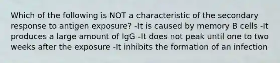 Which of the following is NOT a characteristic of the secondary response to antigen exposure? -It is caused by memory B cells -It produces a large amount of IgG -It does not peak until one to two weeks after the exposure -It inhibits the formation of an infection