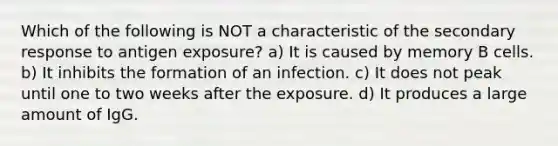 Which of the following is NOT a characteristic of the secondary response to antigen exposure? a) It is caused by memory B cells. b) It inhibits the formation of an infection. c) It does not peak until one to two weeks after the exposure. d) It produces a large amount of IgG.