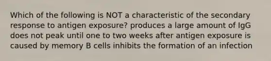 Which of the following is NOT a characteristic of the secondary response to antigen exposure? produces a large amount of IgG does not peak until one to two weeks after antigen exposure is caused by memory B cells inhibits the formation of an infection