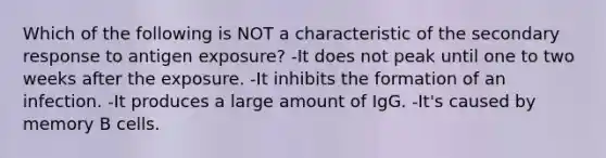 Which of the following is NOT a characteristic of the secondary response to antigen exposure? -It does not peak until one to two weeks after the exposure. -It inhibits the formation of an infection. -It produces a large amount of IgG. -It's caused by memory B cells.