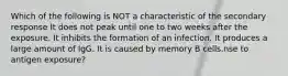 Which of the following is NOT a characteristic of the secondary response It does not peak until one to two weeks after the exposure. It inhibits the formation of an infection. It produces a large amount of IgG. It is caused by memory B cells.nse to antigen exposure?