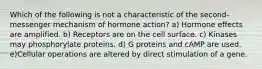 Which of the following is not a characteristic of the second-messenger mechanism of hormone action? a) Hormone effects are amplified. b) Receptors are on the cell surface. c) Kinases may phosphorylate proteins. d) G proteins and cAMP are used. e)Cellular operations are altered by direct stimulation of a gene.