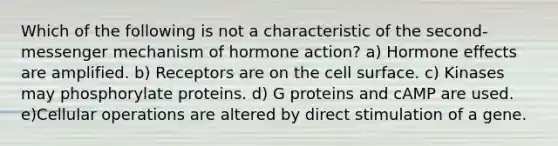 Which of the following is not a characteristic of the second-messenger mechanism of hormone action? a) Hormone effects are amplified. b) Receptors are on the cell surface. c) Kinases may phosphorylate proteins. d) G proteins and cAMP are used. e)Cellular operations are altered by direct stimulation of a gene.