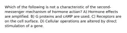 Which of the following is not a characteristic of the second-messenger mechanism of hormone action? A) Hormone effects are amplified. B) G proteins and cAMP are used. C) Receptors are on the cell surface. D) Cellular operations are altered by direct stimulation of a gene.