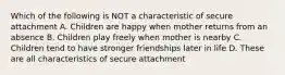 Which of the following is NOT a characteristic of secure attachment A. Children are happy when mother returns from an absence B. Children play freely when mother is nearby C. Children tend to have stronger friendships later in life D. These are all characteristics of secure attachment