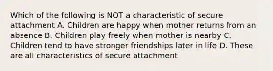 Which of the following is NOT a characteristic of secure attachment A. Children are happy when mother returns from an absence B. Children play freely when mother is nearby C. Children tend to have stronger friendships later in life D. These are all characteristics of secure attachment