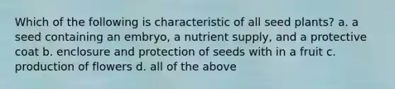 Which of the following is characteristic of all seed plants? a. a seed containing an embryo, a nutrient supply, and a protective coat b. enclosure and protection of seeds with in a fruit c. production of flowers d. all of the above