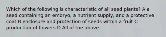 Which of the following is characteristic of all seed plants? A a seed containing an embryo, a nutrient supply, and a protective coat B enclosure and protection of seeds within a fruit C production of flowers D All of the above