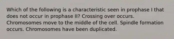 Which of the following is a characteristic seen in prophase I that does not occur in prophase II? Crossing over occurs. Chromosomes move to the middle of the cell. Spindle formation occurs. Chromosomes have been duplicated.