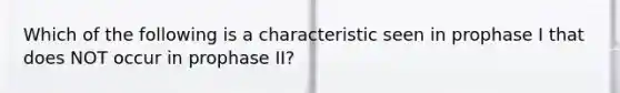 Which of the following is a characteristic seen in prophase I that does NOT occur in prophase II?